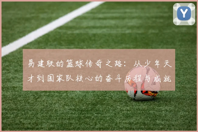 易建联的篮球传奇之路：从少年天才到国家队核心的奋斗历程与成就解析
