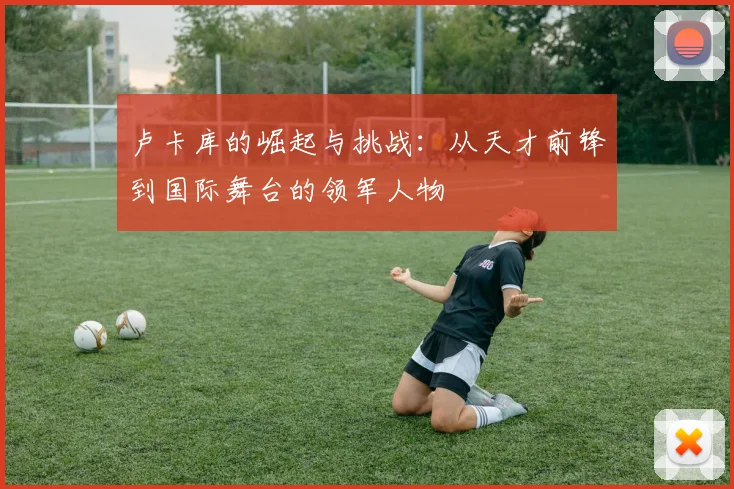 卢卡库的崛起与挑战：从天才前锋到国际舞台的领军人物