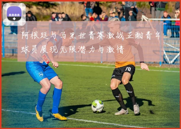 阿根廷与马里世青赛激战正酣青年球员展现无限潜力与激情