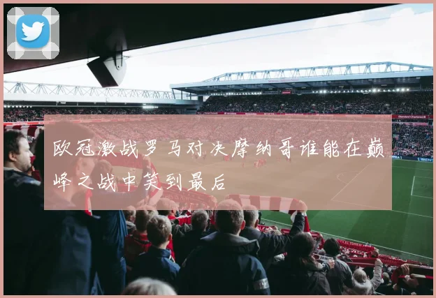 欧冠激战罗马对决摩纳哥谁能在巅峰之战中笑到最后