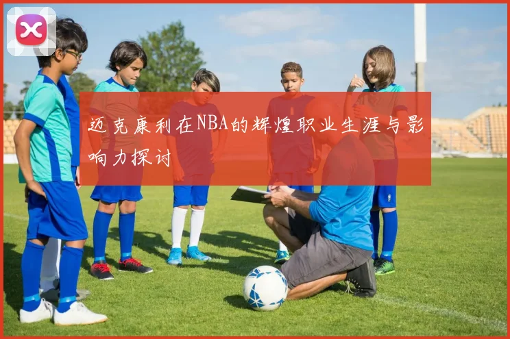 迈克康利在NBA的辉煌职业生涯与影响力探讨
