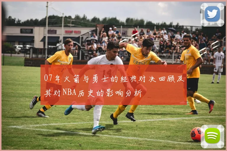 07年火箭与勇士的经典对决回顾及其对NBA历史的影响分析