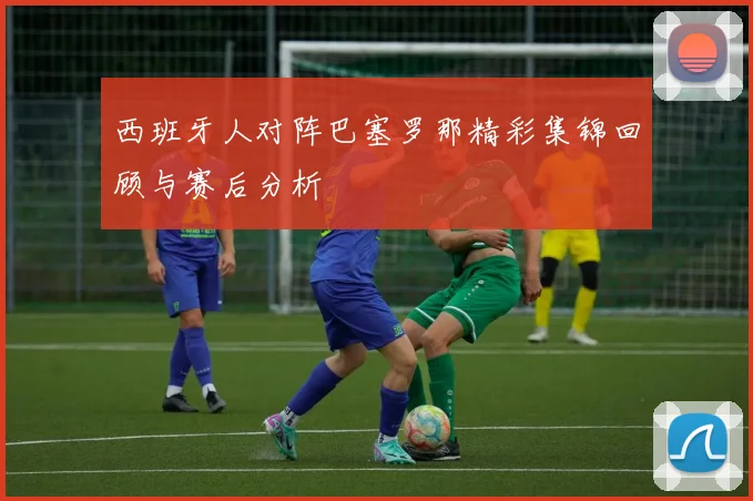 西班牙人对阵巴塞罗那精彩集锦回顾与赛后分析