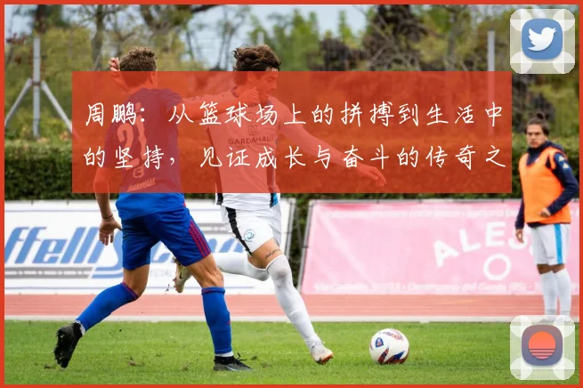 周鹏：从篮球场上的拼搏到生活中的坚持，见证成长与奋斗的传奇之路