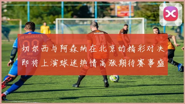 切尔西与阿森纳在北京的精彩对决即将上演球迷热情高涨期待赛事盛况