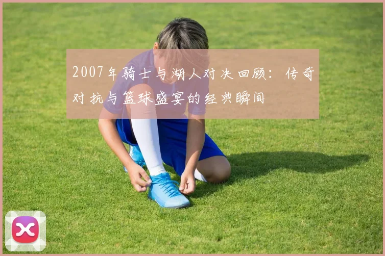 2007年骑士与湖人对决回顾：传奇对抗与篮球盛宴的经典瞬间