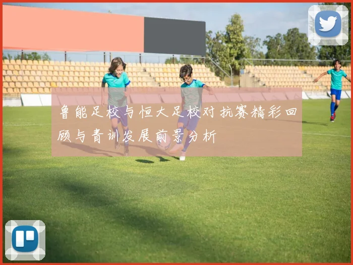 鲁能足校与恒大足校对抗赛精彩回顾与青训发展前景分析