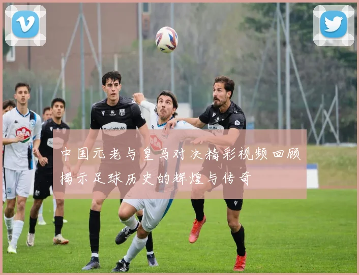 中国元老与皇马对决精彩视频回顾揭示足球历史的辉煌与传奇