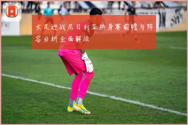 女足迎战尼日利亚热身赛前瞻与阵容分析全面解读