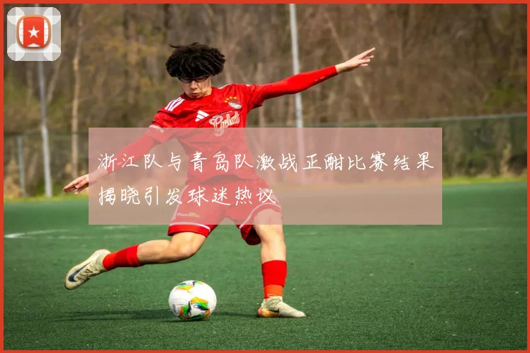 浙江队与青岛队激战正酣比赛结果揭晓引发球迷热议
