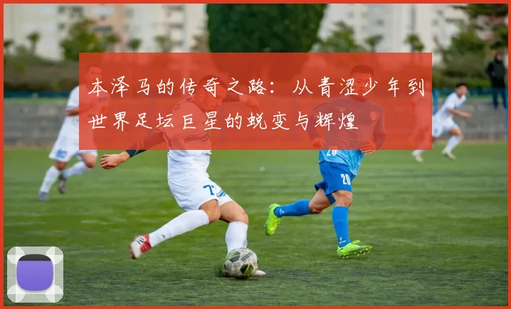 本泽马的传奇之路：从青涩少年到世界足坛巨星的蜕变与辉煌