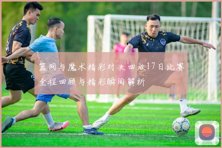 篮网与魔术精彩对决回放17日比赛全程回顾与精彩瞬间解析