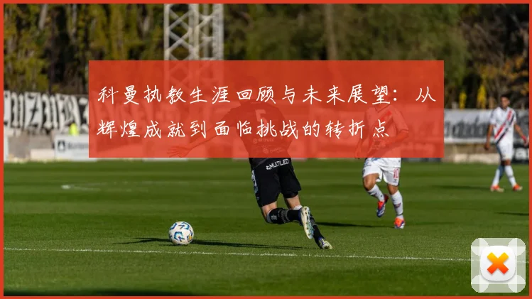 科曼执教生涯回顾与未来展望：从辉煌成就到面临挑战的转折点