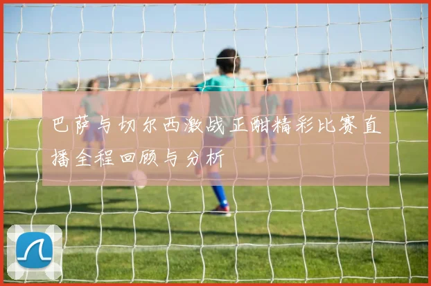 巴萨与切尔西激战正酣精彩比赛直播全程回顾与分析