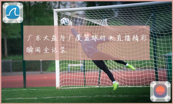 广东大益与广厦篮球对决直播精彩瞬间全记录