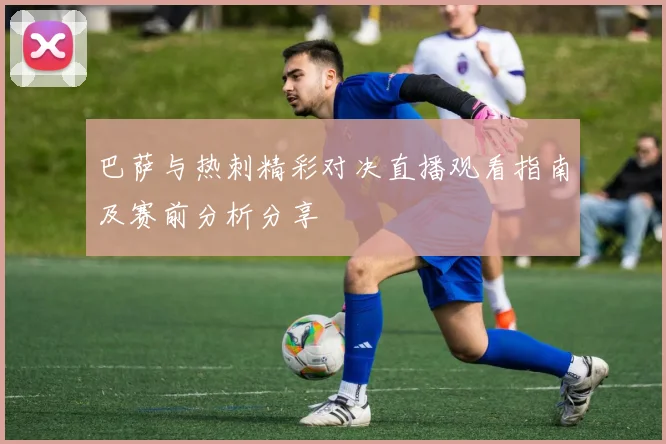 巴萨与热刺精彩对决直播观看指南及赛前分析分享
