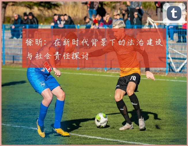 徐昕：在新时代背景下的法治建设与社会责任探讨