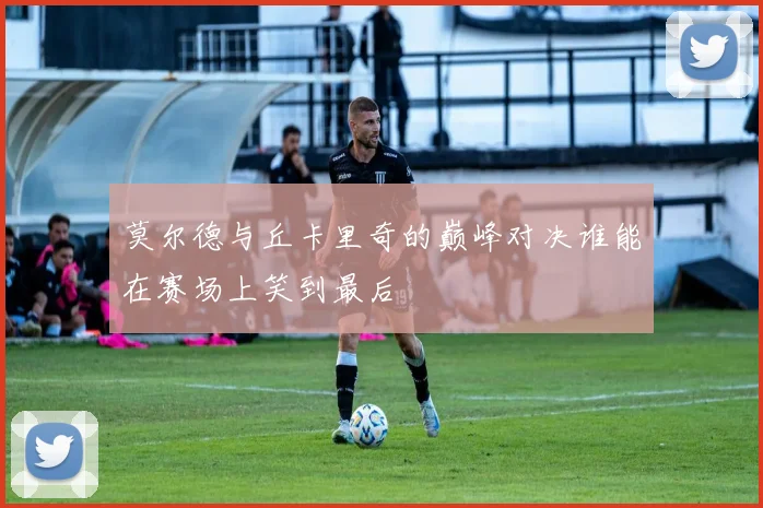 莫尔德与丘卡里奇的巅峰对决谁能在赛场上笑到最后