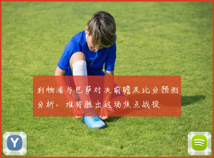 利物浦与巴萨对决前瞻及比分预测分析，谁将胜出这场焦点战役