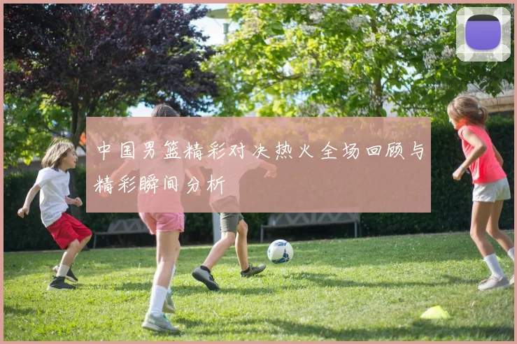 中国男篮精彩对决热火全场回顾与精彩瞬间分析