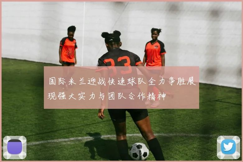 国际米兰迎战快速球队全力争胜展现强大实力与团队合作精神