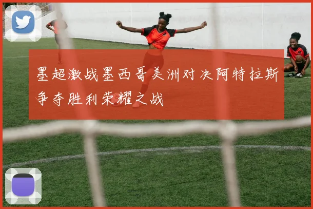 墨超激战墨西哥美洲对决阿特拉斯争夺胜利荣耀之战