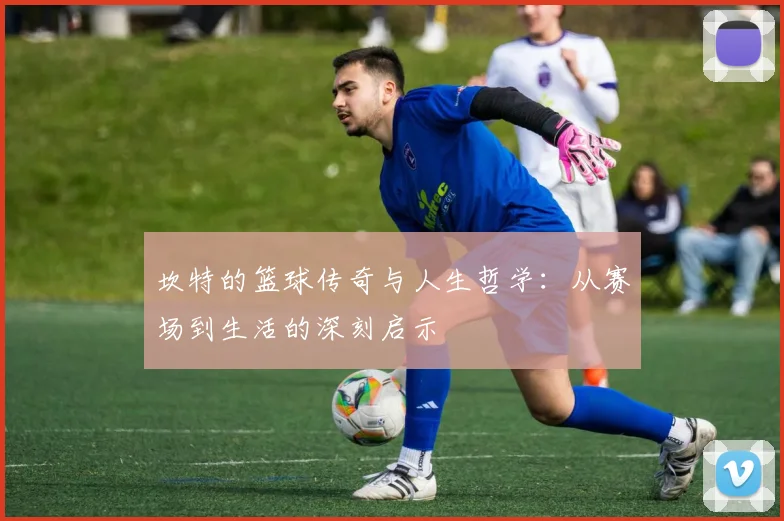 坎特的篮球传奇与人生哲学：从赛场到生活的深刻启示