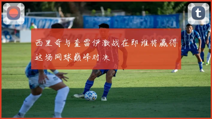 西里奇与奎雷伊激战在即谁将赢得这场网球巅峰对决