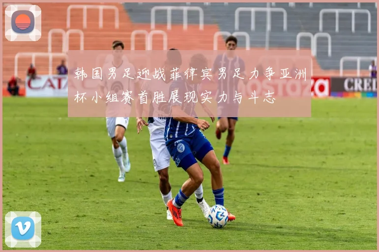 韩国男足迎战菲律宾男足力争亚洲杯小组赛首胜展现实力与斗志