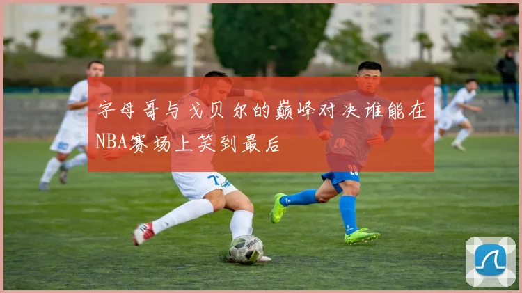 字母哥与戈贝尔的巅峰对决谁能在NBA赛场上笑到最后