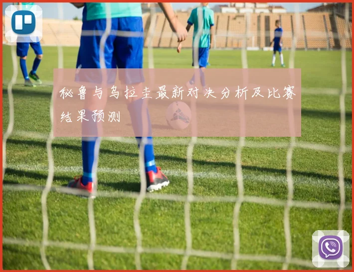 秘鲁与乌拉圭最新对决分析及比赛结果预测