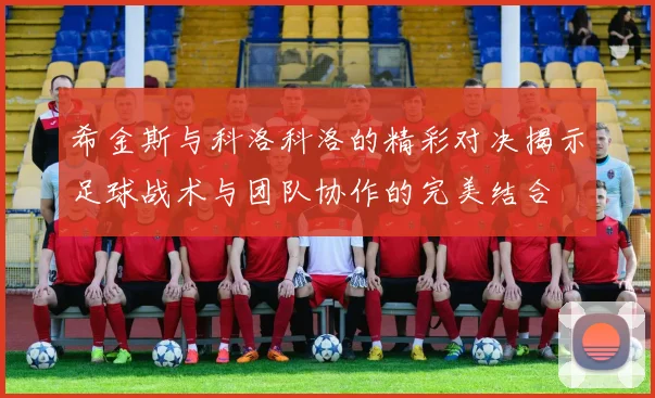 希金斯与科洛科洛的精彩对决揭示足球战术与团队协作的完美结合