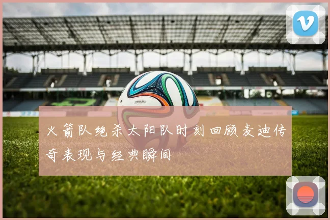 火箭队绝杀太阳队时刻回顾麦迪传奇表现与经典瞬间