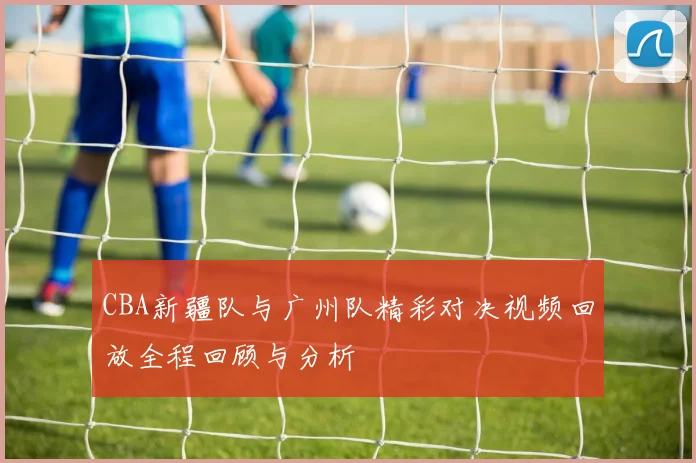CBA新疆队与广州队精彩对决视频回放全程回顾与分析
