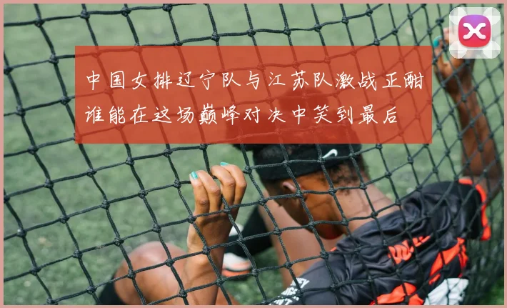 中国女排辽宁队与江苏队激战正酣谁能在这场巅峰对决中笑到最后