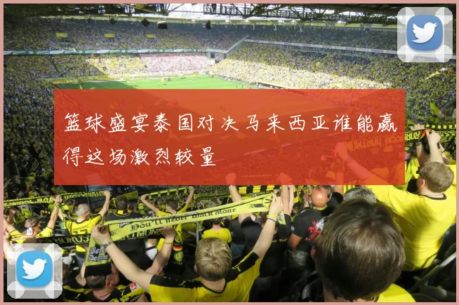 篮球盛宴泰国对决马来西亚谁能赢得这场激烈较量