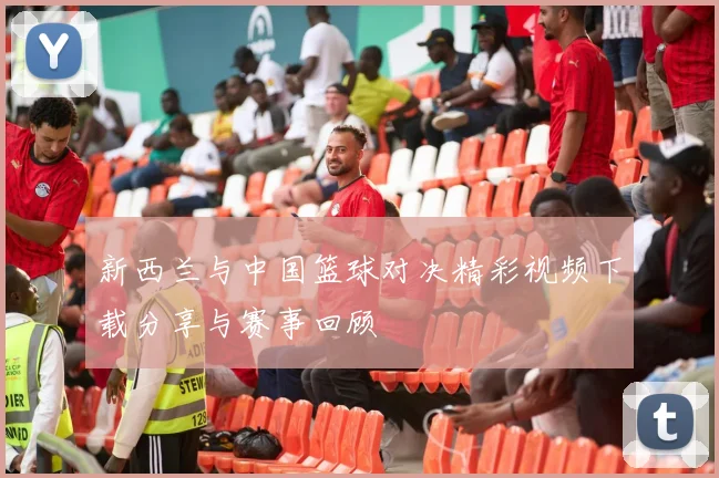 新西兰与中国篮球对决精彩视频下载分享与赛事回顾