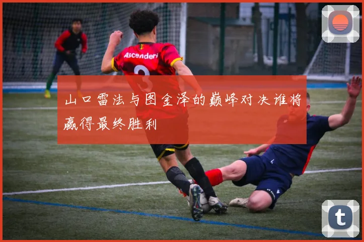 山口雷法与图金泽的巅峰对决谁将赢得最终胜利